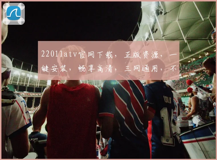 22011atv官网下载，正版资源，一键安装，畅享高清，三网通用，不容错过
