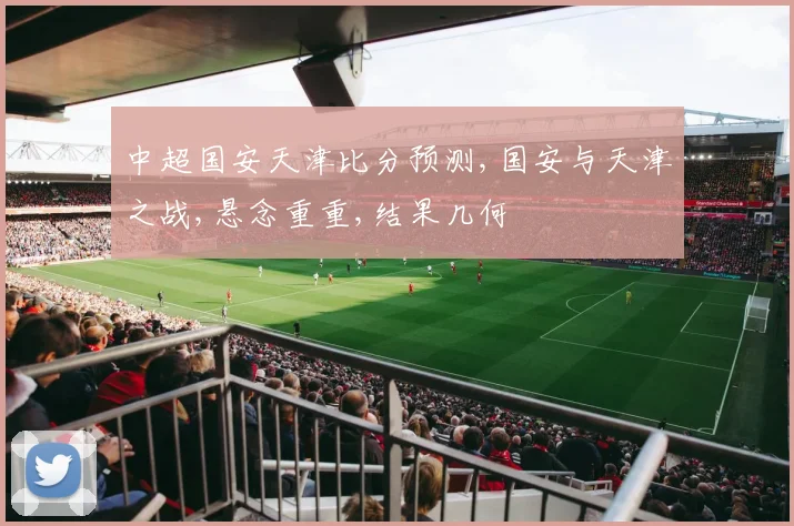 中超国安天津比分预测,国安与天津之战,悬念重重,结果几何
