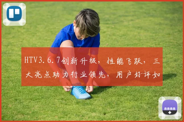 HTV3.6.7创新升级，性能飞跃，三大亮点助力行业领先，用户好评如潮