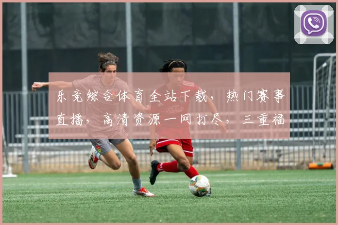 乐竞综合体育全站下载，热门赛事直播，高清资源一网打尽，三重福利，速来下载体验